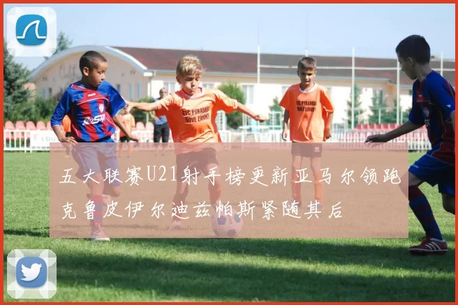 五大联赛U21射手榜更新亚马尔领跑克鲁皮伊尔迪兹帕斯紧随其后