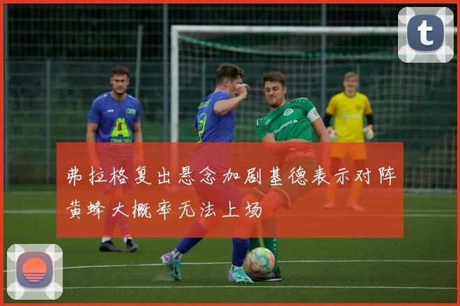 弗拉格复出悬念加剧基德表示对阵黄蜂大概率无法上场