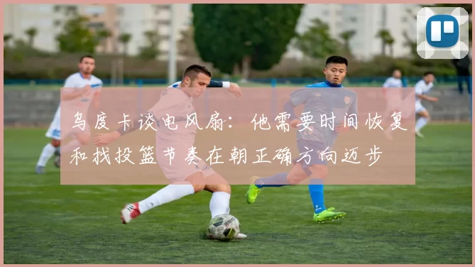 乌度卡谈电风扇：他需要时间恢复和找投篮节奏在朝正确方向迈步