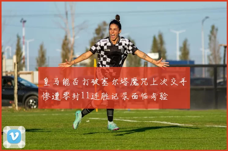 皇马能否打破塞尔塔魔咒上次交手惨遭零封11连胜记录面临考验