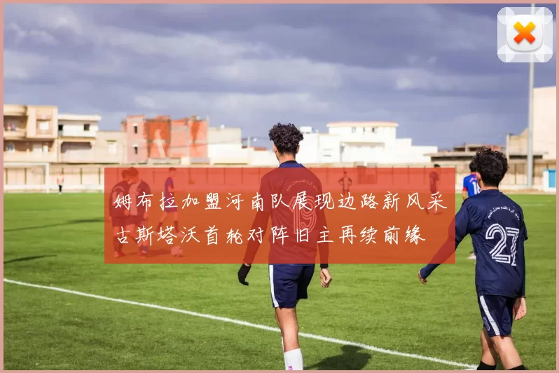 姆布拉加盟河南队展现边路新风采古斯塔沃首轮对阵旧主再续前缘
