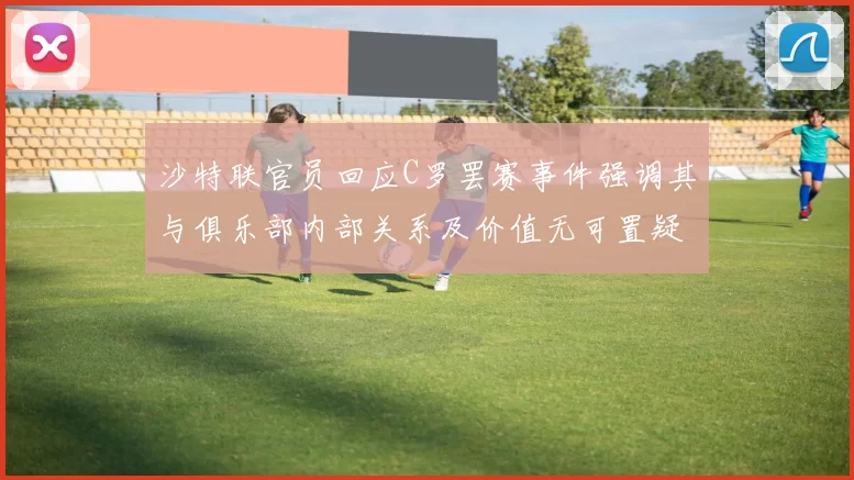 沙特联官员回应C罗罢赛事件强调其与俱乐部内部关系及价值无可置疑