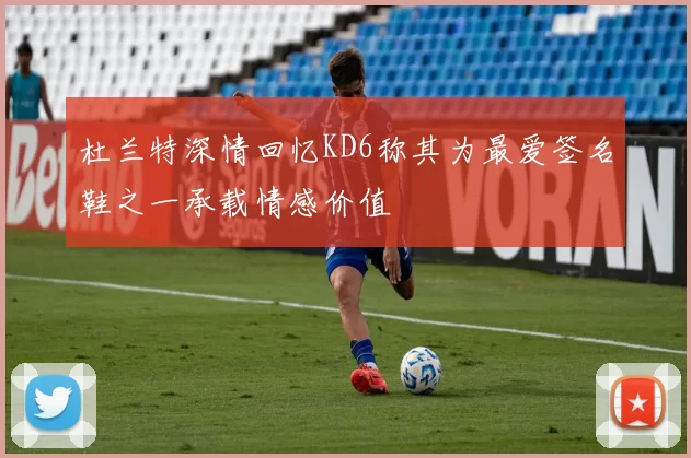 杜兰特深情回忆KD6称其为最爱签名鞋之一承载情感价值