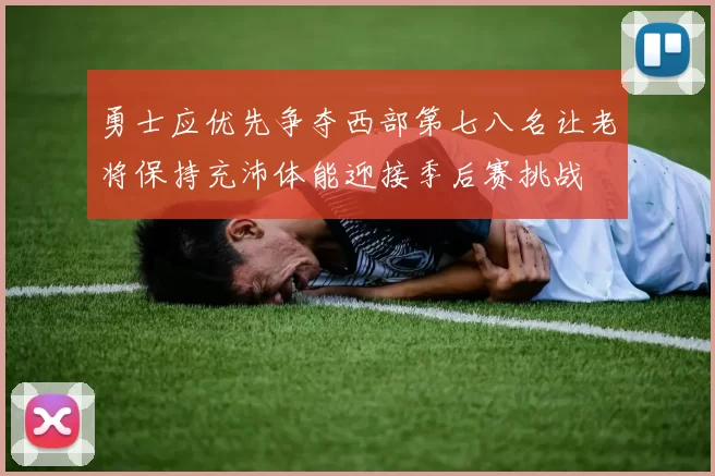 勇士应优先争夺西部第七八名让老将保持充沛体能迎接季后赛挑战