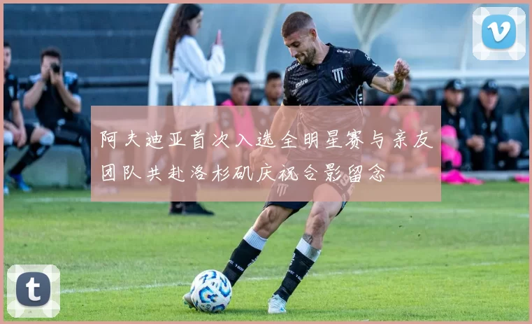 阿夫迪亚首次入选全明星赛与亲友团队共赴洛杉矶庆祝合影留念