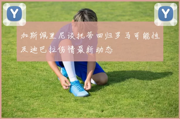 加斯佩里尼谈托蒂回归罗马可能性及迪巴拉伤情最新动态