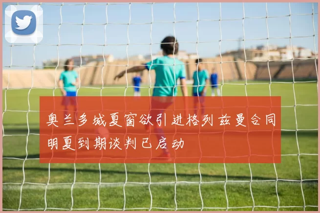 奥兰多城夏窗欲引进格列兹曼合同明夏到期谈判已启动