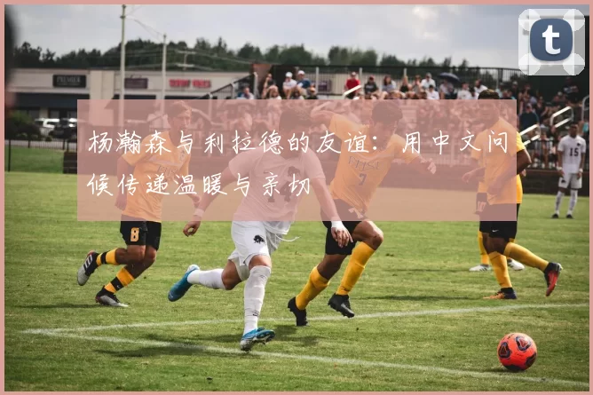 杨瀚森与利拉德的友谊：用中文问候传递温暖与亲切