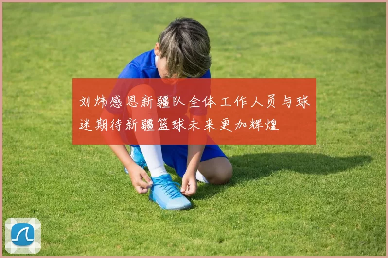 刘炜感恩新疆队全体工作人员与球迷期待新疆篮球未来更加辉煌