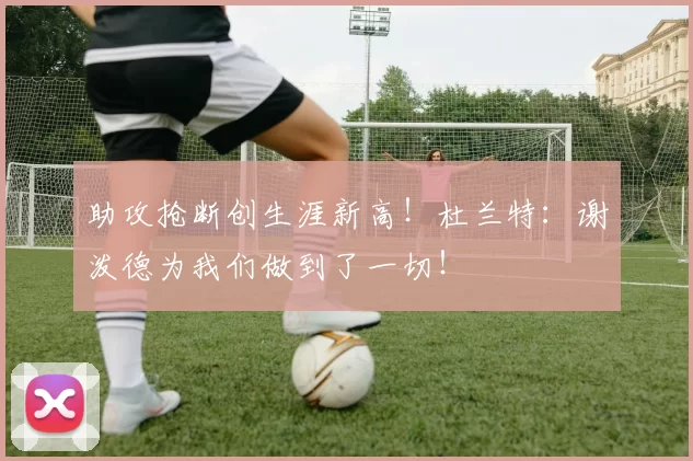 助攻抢断创生涯新高！杜兰特：谢泼德为我们做到了一切！