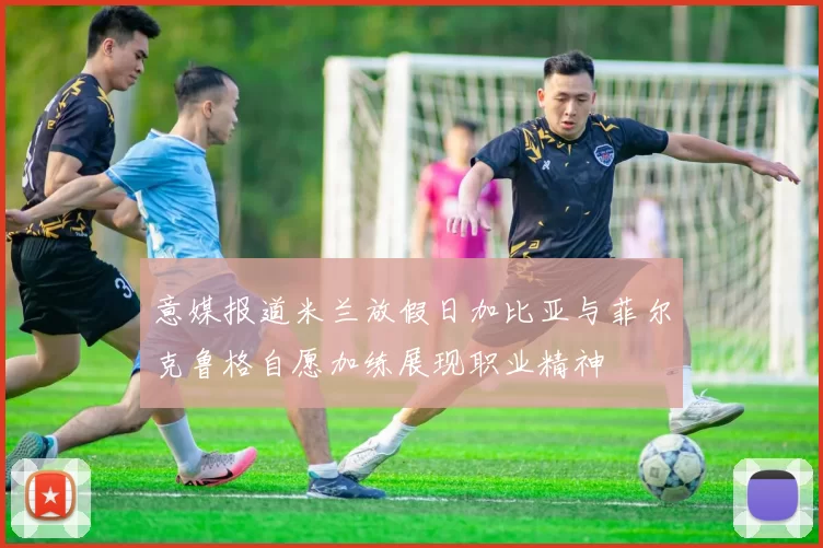 意媒报道米兰放假日加比亚与菲尔克鲁格自愿加练展现职业精神