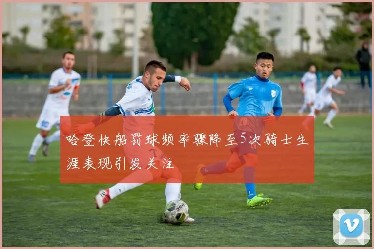 哈登快船罚球频率骤降至5次骑士生涯表现引发关注
