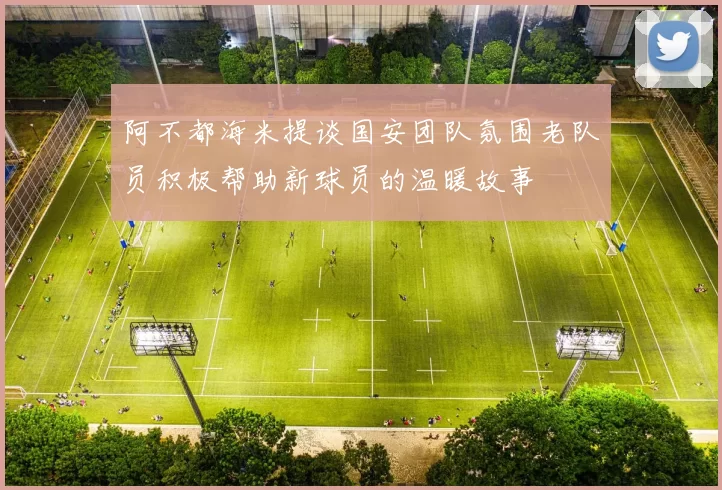 阿不都海米提谈国安团队氛围老队员积极帮助新球员的温暖故事