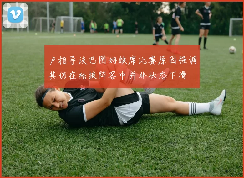 卢指导谈巴图姆缺席比赛原因强调其仍在轮换阵容中并非状态下滑