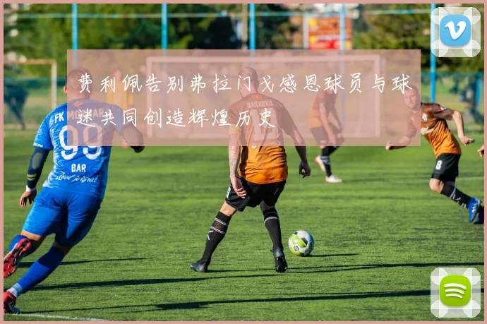 费利佩告别弗拉门戈感恩球员与球迷共同创造辉煌历史