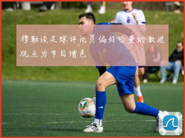 穆勒谈足球评论员偏好哈曼的激进观点为节目增色