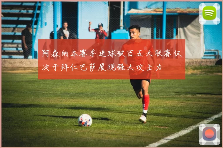 阿森纳本赛季进球破百五大联赛仅次于拜仁巴萨展现强大攻击力