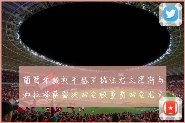 葡萄牙裁判平赫罗执法尤文图斯与加拉塔萨雷次回合较量首回合尤文惨败