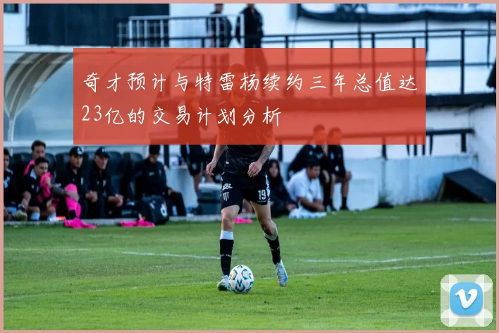 奇才预计与特雷杨续约三年总值达23亿的交易计划分析