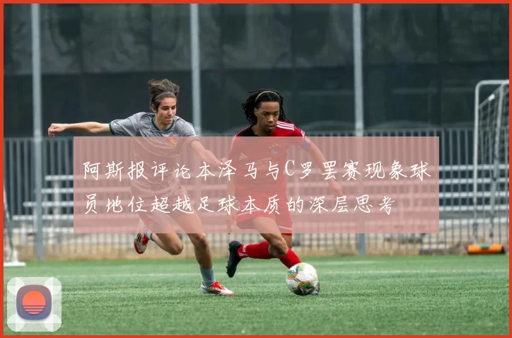 阿斯报评论本泽马与C罗罢赛现象球员地位超越足球本质的深层思考