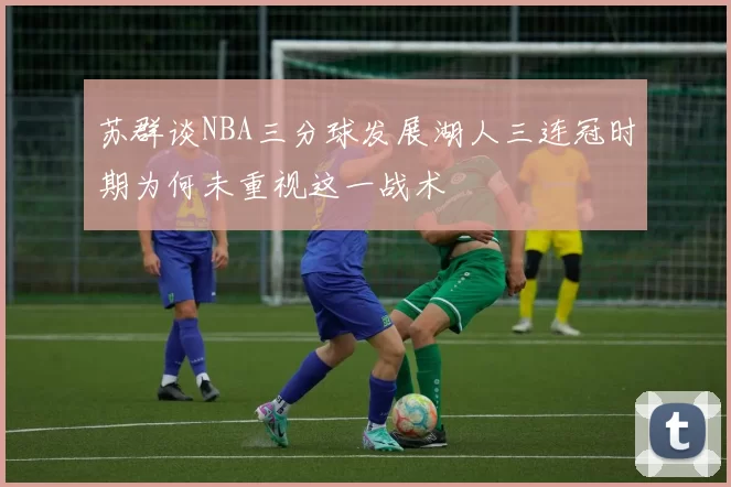 苏群谈NBA三分球发展湖人三连冠时期为何未重视这一战术
