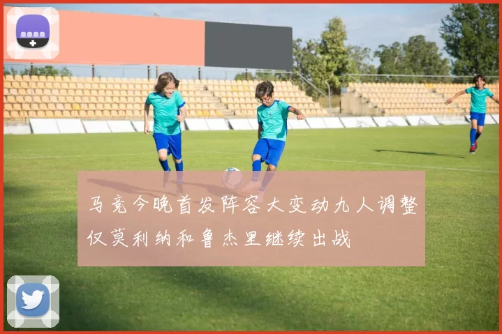 马竞今晚首发阵容大变动九人调整仅莫利纳和鲁杰里继续出战