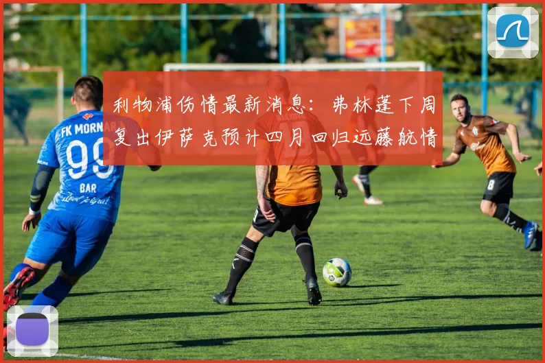 利物浦伤情最新消息：弗林蓬下周复出伊萨克预计四月回归远藤航情况待定