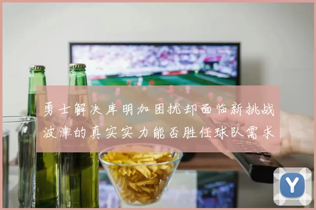 勇士解决库明加困扰却面临新挑战波津的真实实力能否胜任球队需求