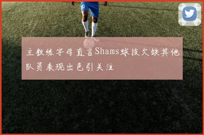 主教练字母直言Shams球技欠缺其他队员表现出色引关注