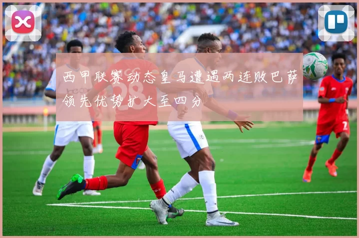 西甲联赛动态皇马遭遇两连败巴萨领先优势扩大至四分