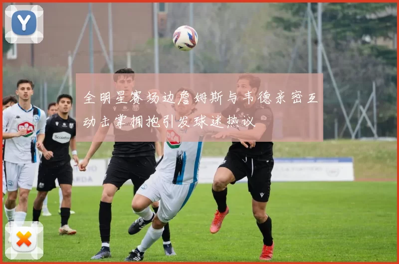 全明星赛场边詹姆斯与韦德亲密互动击掌拥抱引发球迷热议