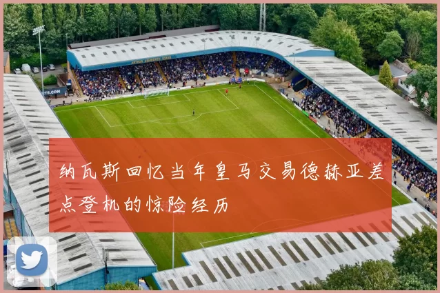 纳瓦斯回忆当年皇马交易德赫亚差点登机的惊险经历