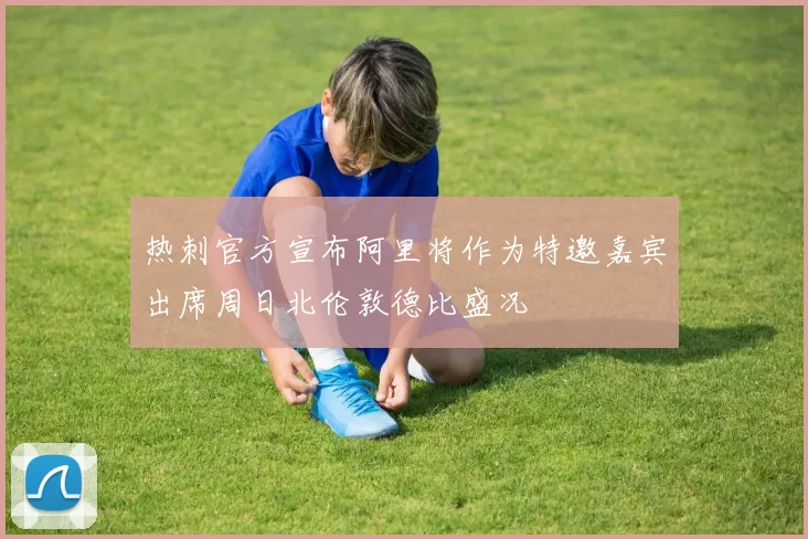 热刺官方宣布阿里将作为特邀嘉宾出席周日北伦敦德比盛况