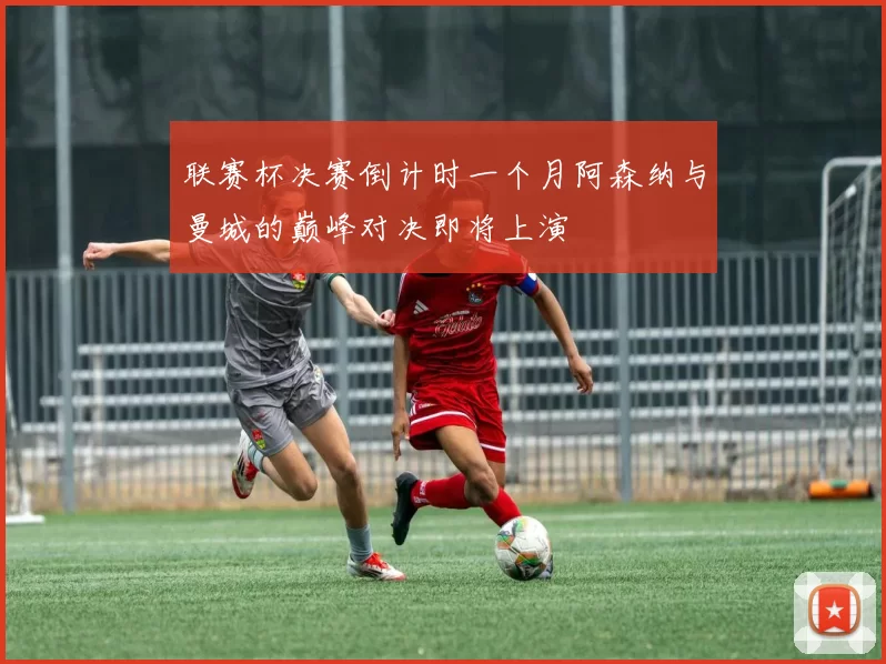 联赛杯决赛倒计时一个月阿森纳与曼城的巅峰对决即将上演