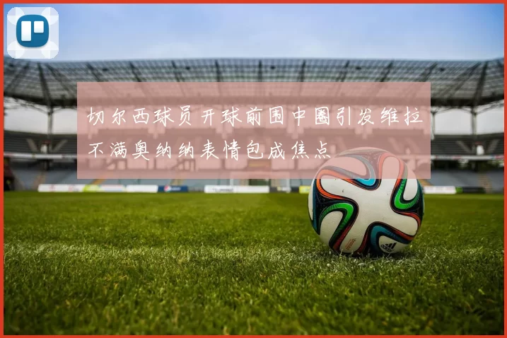 切尔西球员开球前围中圈引发维拉不满奥纳纳表情包成焦点
