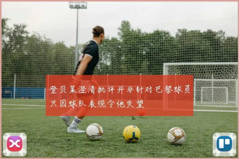 登贝莱澄清批评并非针对巴黎球员只因球队表现令他失望
