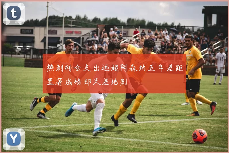 热刺转会支出远超阿森纳五年差距显著成绩却天差地别